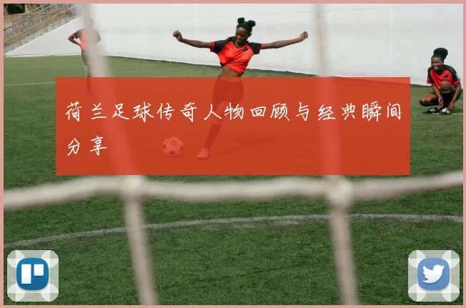荷兰足球传奇人物回顾与经典瞬间分享
