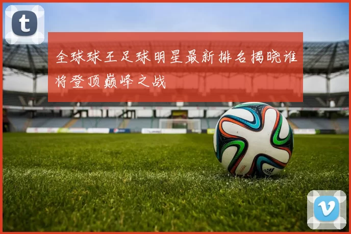 全球球王足球明星最新排名揭晓谁将登顶巅峰之战