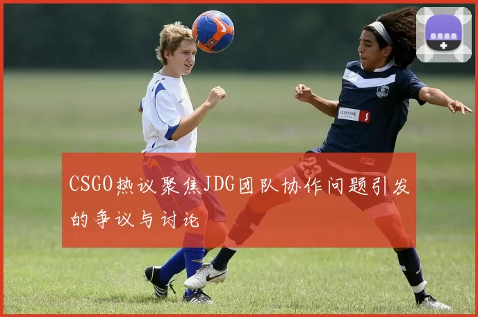 CSGO热议聚焦JDG团队协作问题引发的争议与讨论