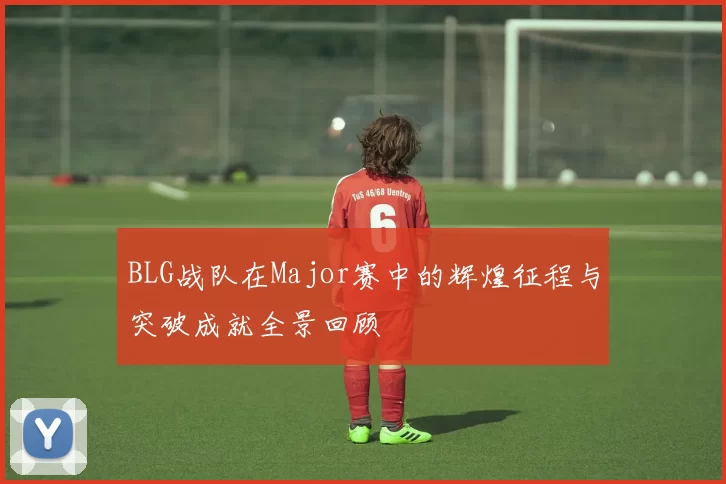 BLG战队在Major赛中的辉煌征程与突破成就全景回顾