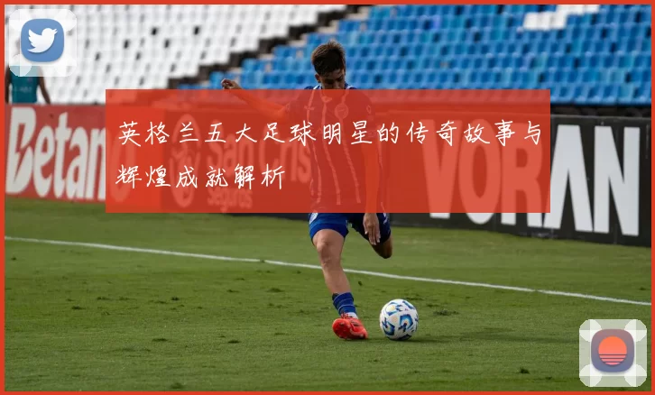 英格兰五大足球明星的传奇故事与辉煌成就解析