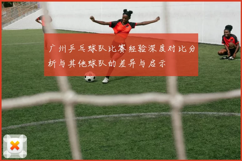 广州乒乓球队比赛经验深度对比分析与其他球队的差异与启示