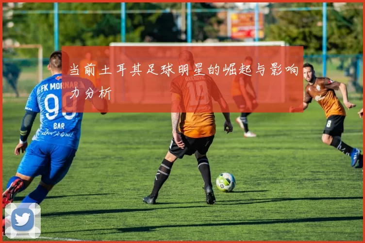 当前土耳其足球明星的崛起与影响力分析