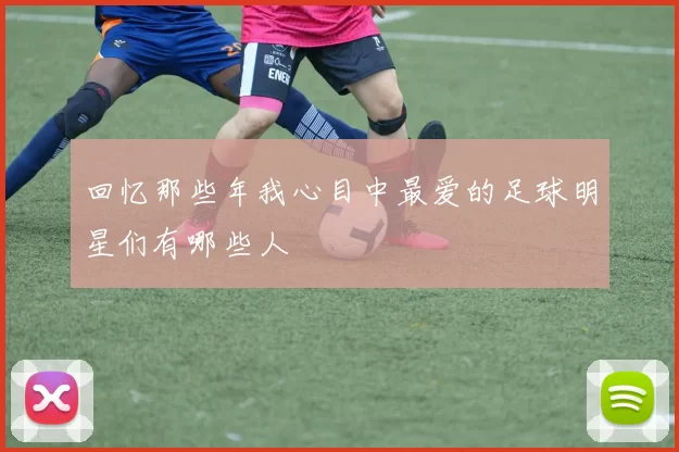 回忆那些年我心目中最爱的足球明星们有哪些人