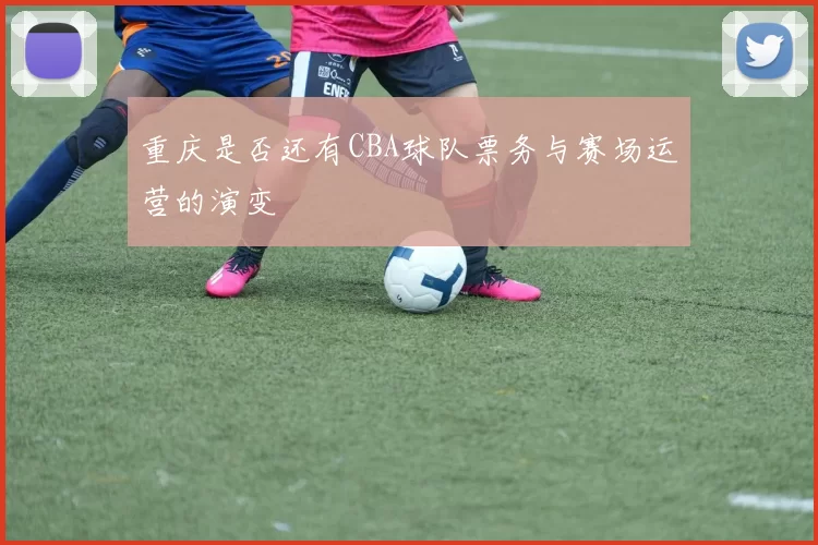 重庆是否还有CBA球队票务与赛场运营的演变