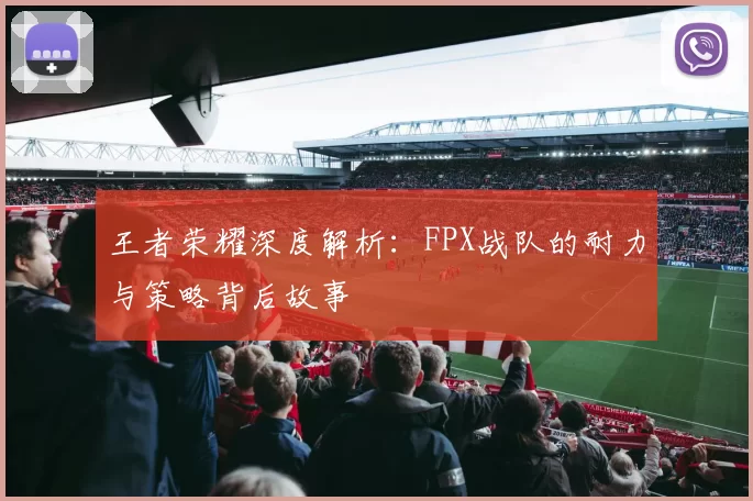 王者荣耀深度解析：FPX战队的耐力与策略背后故事
