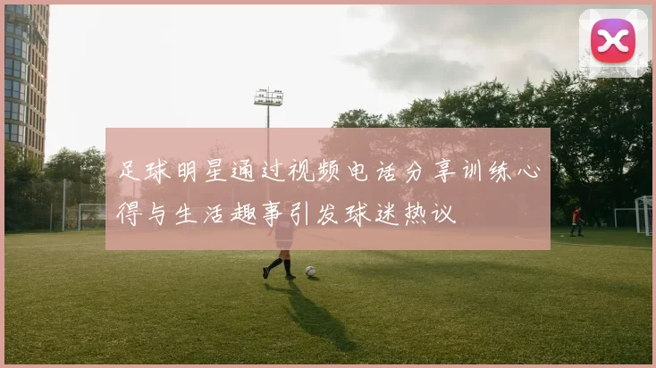 足球明星通过视频电话分享训练心得与生活趣事引发球迷热议
