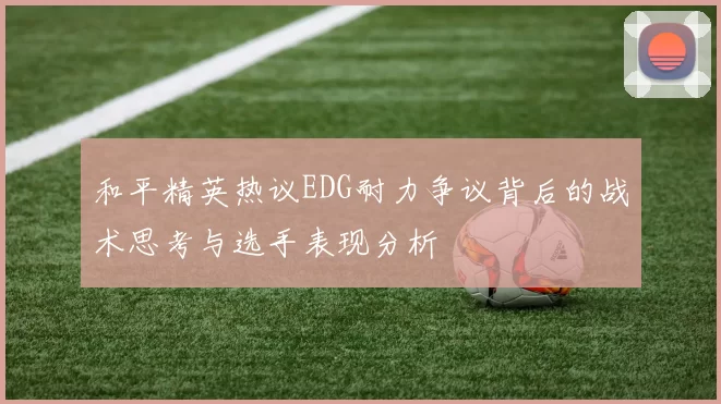 和平精英热议EDG耐力争议背后的战术思考与选手表现分析