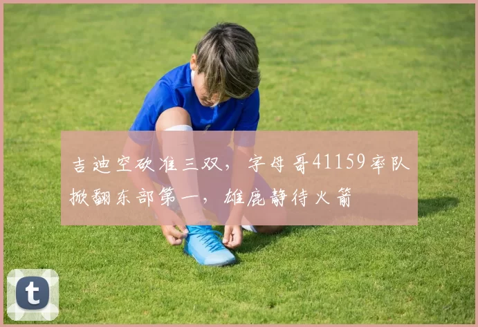 吉迪空砍准三双，字母哥41159率队掀翻东部第一，雄鹿静待火箭