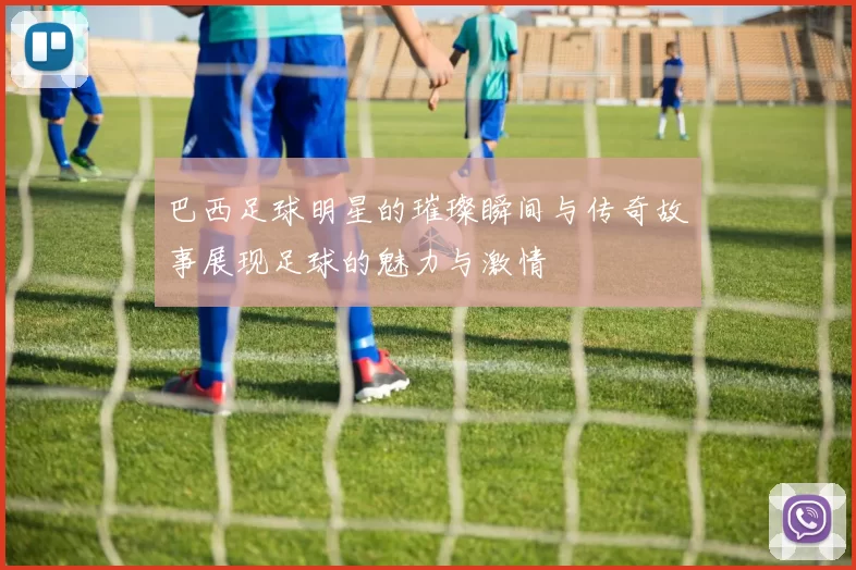 巴西足球明星的璀璨瞬间与传奇故事展现足球的魅力与激情