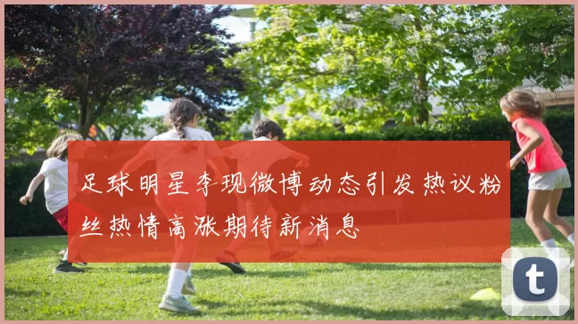 足球明星李现微博动态引发热议粉丝热情高涨期待新消息
