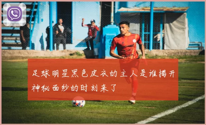 足球明星黑色皮衣的主人是谁揭开神秘面纱的时刻来了