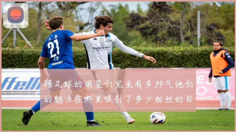 踢足球的明星们究竟有多帅气他们的魅力在哪里吸引了多少粉丝的目光