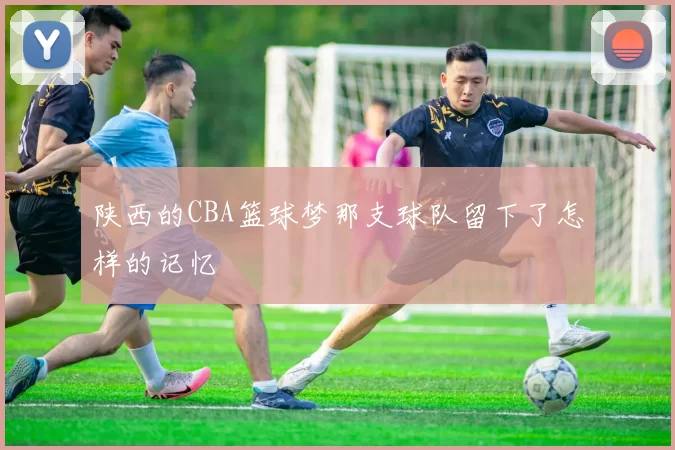 陕西的CBA篮球梦那支球队留下了怎样的记忆