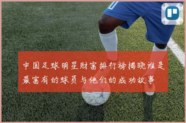 中国足球明星财富排行榜揭晓谁是最富有的球员与他们的成功故事
