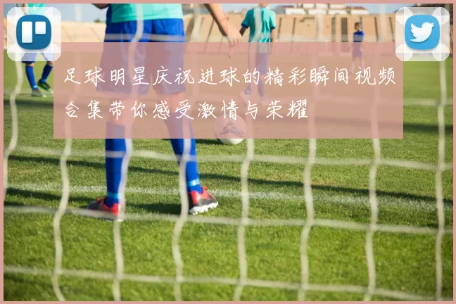 足球明星庆祝进球的精彩瞬间视频合集带你感受激情与荣耀