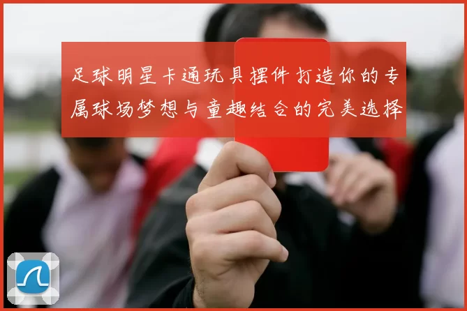 足球明星卡通玩具摆件打造你的专属球场梦想与童趣结合的完美选择