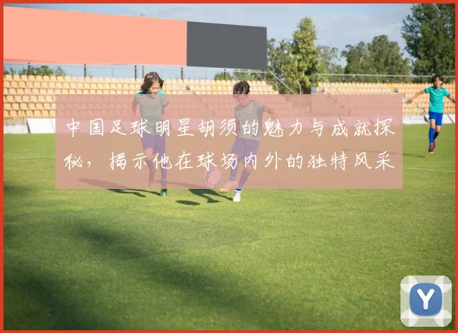 中国足球明星胡须的魅力与成就探秘，揭示他在球场内外的独特风采