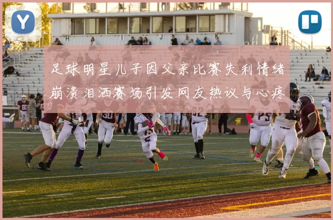 足球明星儿子因父亲比赛失利情绪崩溃泪洒赛场引发网友热议与心疼