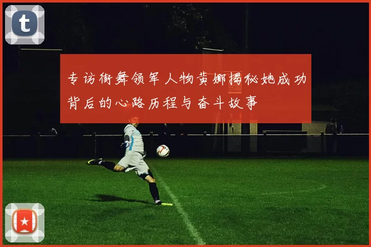 专访街舞领军人物黄娜揭秘她成功背后的心路历程与奋斗故事