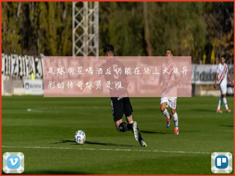 足球明星喝酒后仍能在场上大放异彩的传奇球员是谁