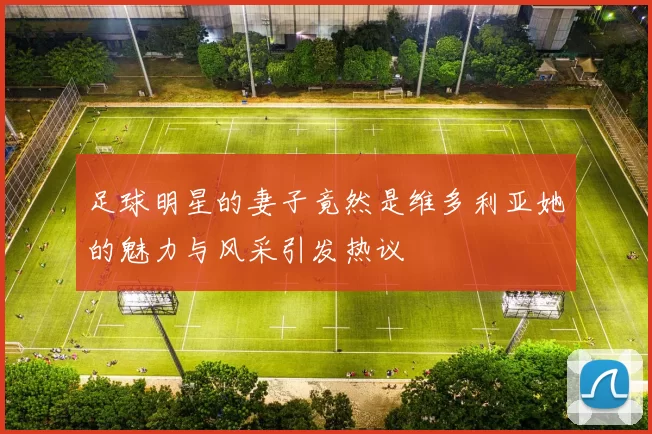足球明星的妻子竟然是维多利亚她的魅力与风采引发热议