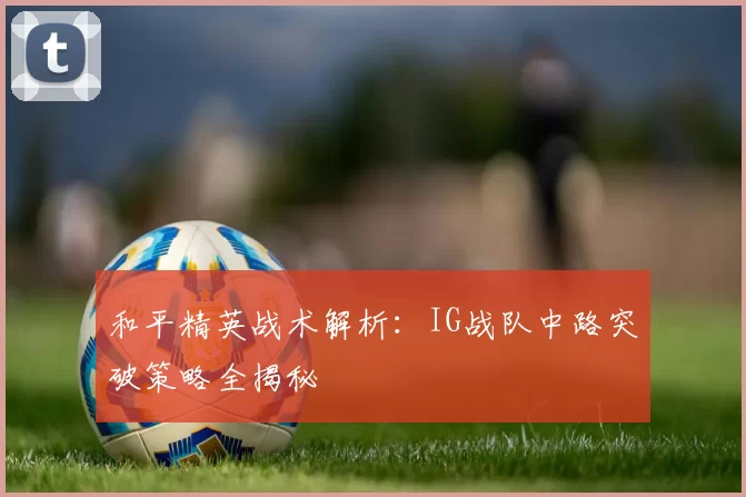 和平精英战术解析：IG战队中路突破策略全揭秘