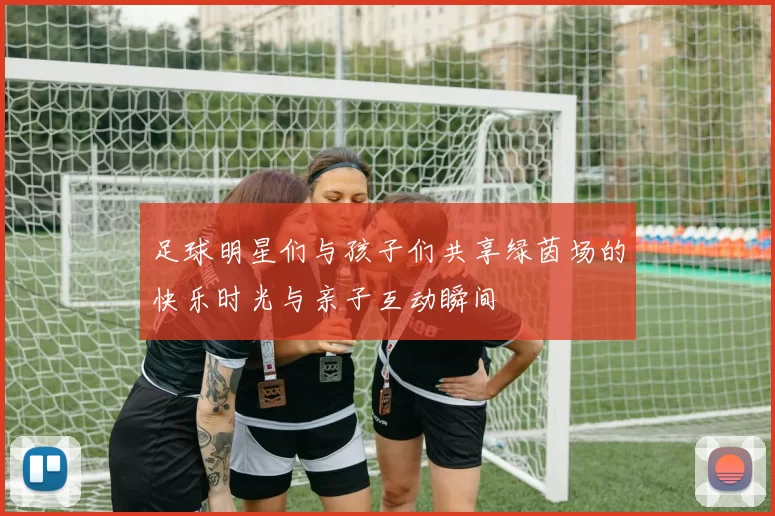 足球明星们与孩子们共享绿茵场的快乐时光与亲子互动瞬间