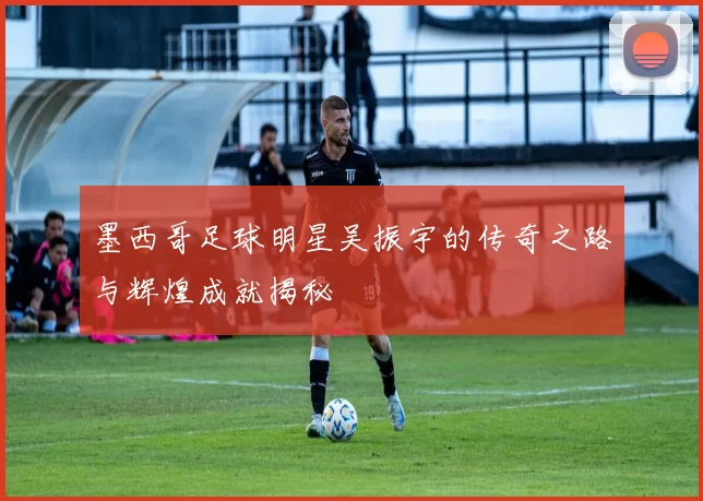 墨西哥足球明星吴振宇的传奇之路与辉煌成就揭秘