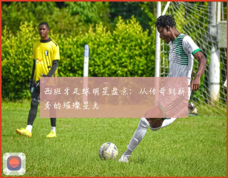 西班牙足球明星盘点：从传奇到新秀的璀璨星光