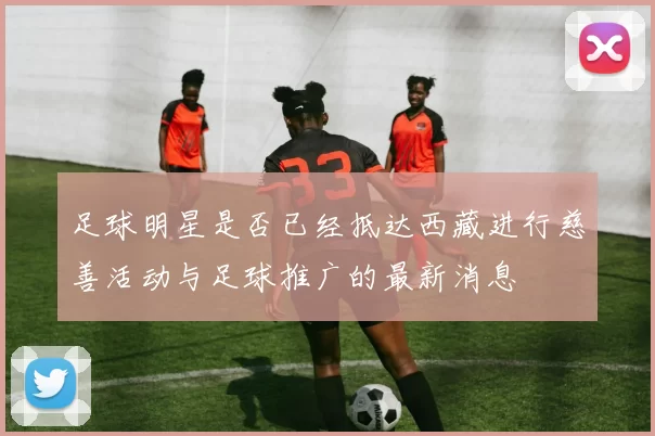足球明星是否已经抵达西藏进行慈善活动与足球推广的最新消息