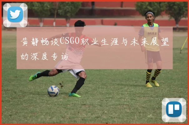 黄静畅谈CSGO职业生涯与未来展望的深度专访