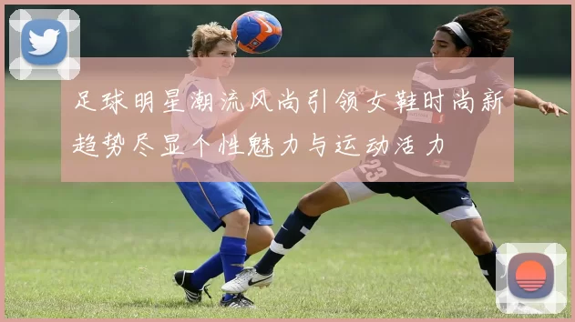 足球明星潮流风尚引领女鞋时尚新趋势尽显个性魅力与运动活力