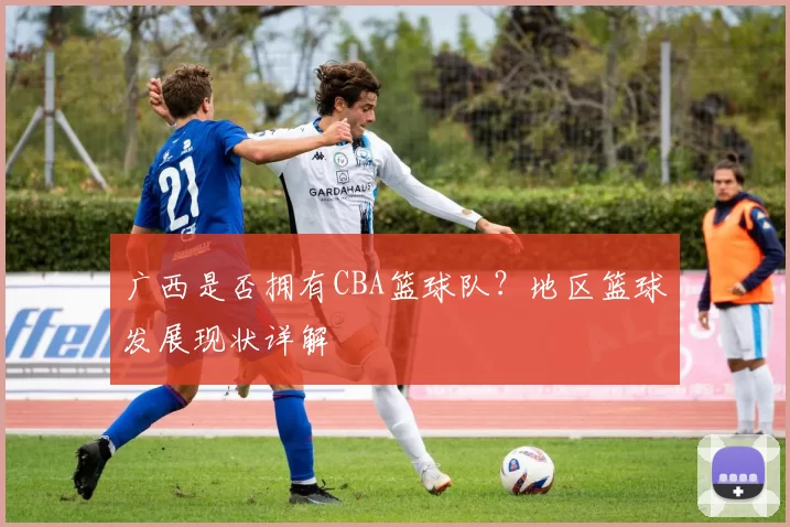 广西是否拥有CBA篮球队？地区篮球发展现状详解