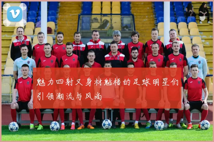 魅力四射又身材魁梧的足球明星们引领潮流与风尚
