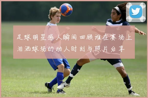 足球明星感人瞬间回顾谁在赛场上泪洒球场的动人时刻与照片分享