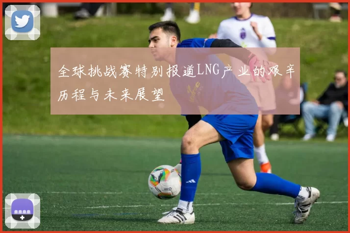全球挑战赛特别报道LNG产业的艰辛历程与未来展望