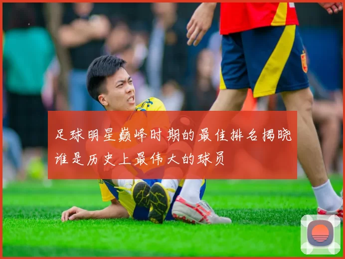 足球明星巅峰时期的最佳排名揭晓谁是历史上最伟大的球员