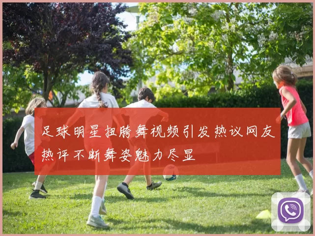 足球明星扭胯舞视频引发热议网友热评不断舞姿魅力尽显
