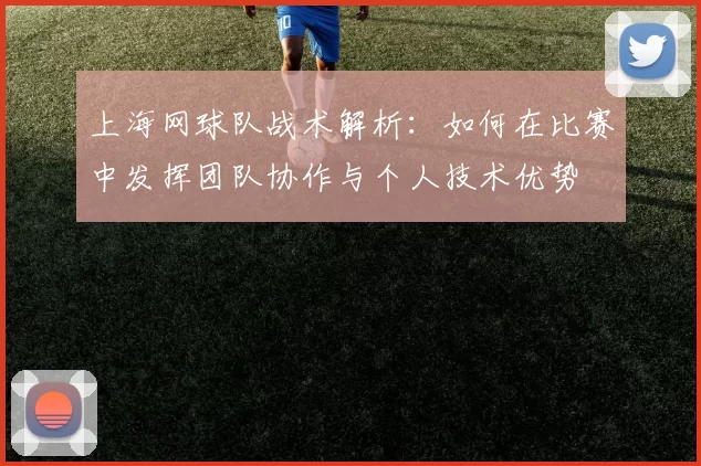 上海网球队战术解析：如何在比赛中发挥团队协作与个人技术优势