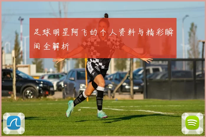 足球明星阿飞的个人资料与精彩瞬间全解析