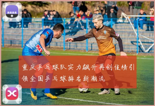 重庆乒乓球队实力飙升再创佳绩引领全国乒乓球排名新潮流