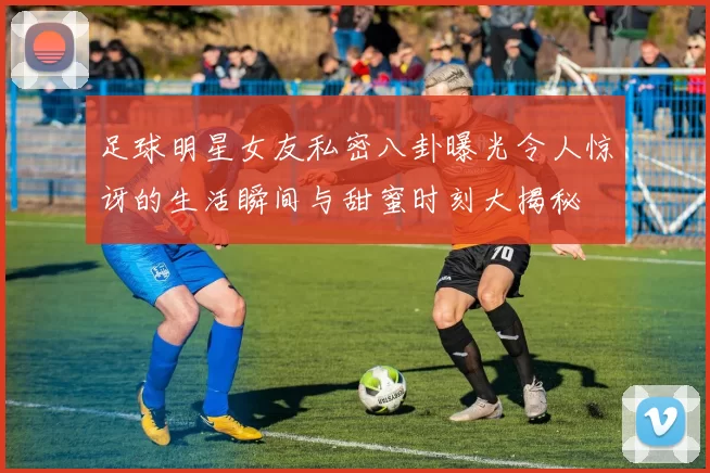 足球明星女友私密八卦曝光令人惊讶的生活瞬间与甜蜜时刻大揭秘