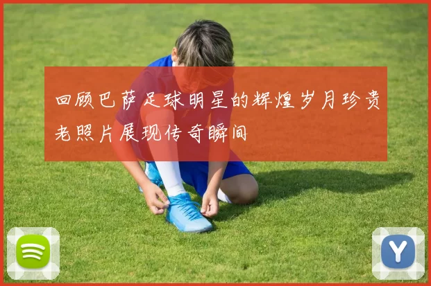 回顾巴萨足球明星的辉煌岁月珍贵老照片展现传奇瞬间