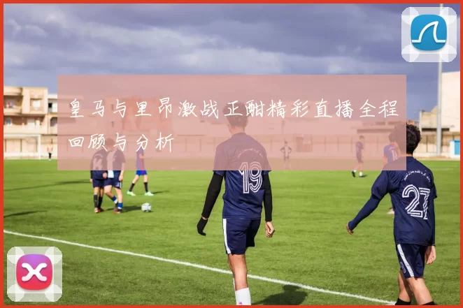 皇马与里昂激战正酣精彩直播全程回顾与分析