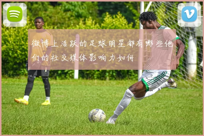 微博上活跃的足球明星都有哪些他们的社交媒体影响力如何