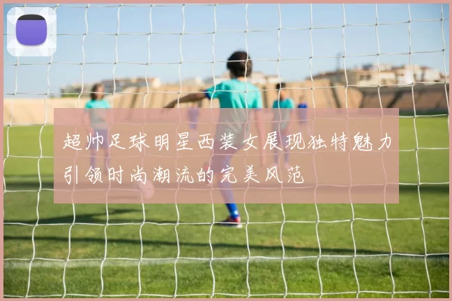 超帅足球明星西装女展现独特魅力引领时尚潮流的完美风范