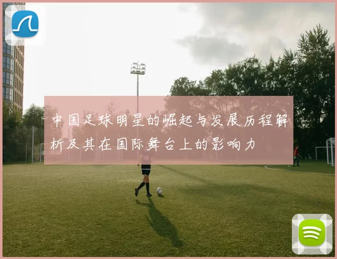 中国足球明星的崛起与发展历程解析及其在国际舞台上的影响力
