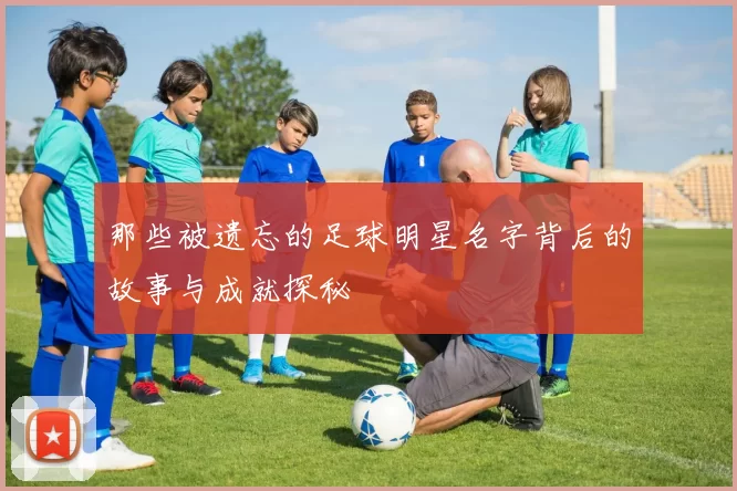 那些被遗忘的足球明星名字背后的故事与成就探秘