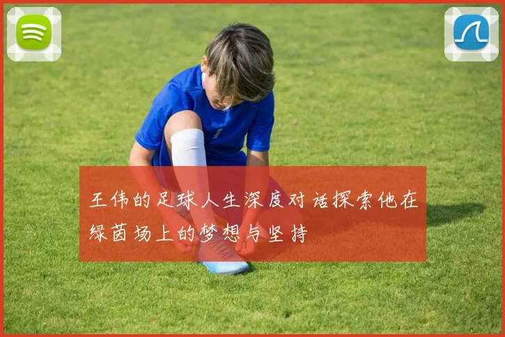 王伟的足球人生深度对话探索他在绿茵场上的梦想与坚持
